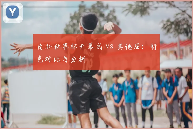 南非世界杯开幕式 vs 其他届：特色对比与分析
