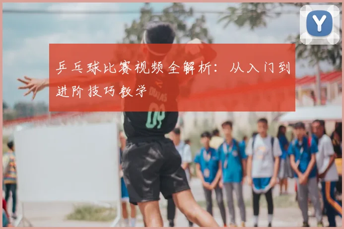 乒乓球比赛视频全解析：从入门到进阶技巧教学